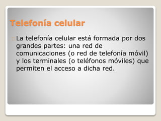 Telefonía celular
La telefonía celular está formada por dos
grandes partes: una red de
comunicaciones (o red de telefonía móvil)
y los terminales (o teléfonos móviles) que
permiten el acceso a dicha red.
 