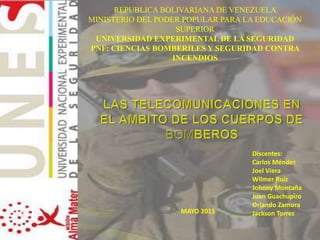 Discentes:
Carlos Méndez
Joel Viera
Wilmer Ruiz
Johnny Montaña
Juan Guachupiro
Orlando Zamora
Jackson TorresMAYO 2015
REPUBLICA BOLIVARIANA DE VENEZUELA
MINISTERIO DEL PODER POPULAR PARA LA EDUCACIÓN
SUPERIOR
UNIVERSIDAD EXPERIMENTAL DE LA SEGURIDAD
PNF: CIENCIAS BOMBERILES Y SEGURIDAD CONTRA
INCENDIOS
 