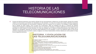 HISTORIA DE LAS
TELECOMUNICACIONES
 Aunque las telecomunicaciones como estudio unificado de las comunicaciones a distancia es una idea reciente, siempre han existido
medios de comunicación que también son estudiados por esta disciplina. A lo largo de la historia han existido diferentes situaciones
en las que ha sido necesaria una comunicación a distancia, como en la guerra o en el comercio. Sin embargo, la base académica
para el estudio de estos medios, como la teoría de la información, datan de mediados del siglo xx. Conforme las distintas
civilizaciones empezaron a extenderse por territorios cada vez mayores fue necesario un sistema organizado de comunicaciones que
permitiese el control efectivo de esos territorios. Es más que probable que el método de telecomunicaciones más antiguo sea el
realizado con mensajeros, personas que recorrían largas distancias con sus mensajes. Lo que sí que sabemos seguro es que ya las
primeras civilizaciones como la sumeria, la persa, la egipcia o la romana implementaron diversos sistemas de correo postal a lo largo
de sus respectivos territorios.
 
