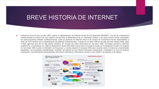 BREVE HISTORIA DE INTERNET
 Internet se inició en torno al año 1969, cuando el Departamento de Defensa de los EE.UU desarrolló ARPANET, una red de ordenadores
creada durante la Guerra Fría cuyo objetivo era eliminar la dependencia de un Ordenador Central, y así hacer mucho menos vulnerables
las comunicaciones militares norteamericanas. Tanto el protocolo de Internet como el de Control de Transmisión fueron desarrollados a
partir de 1973, también por el departamento de Defensa norteamericano. Cuando en los años 1980 la red dejó de tener interés militar, pasó
a otras agencias que ven en ella interés científico. En Europa las redes aparecieron en los años 1980, vinculadas siempre a entornos
académicos, universitarios. En 1989 se desarrolló el World Wide Web (www) para el Consejo Europeo de Investigación Nuclear. En España
no fue hasta 1985 cuando el Ministerio de Educación y Ciencia elaboró el proyecto IRIS para conectar entre sí todas las universidades
españolas. Las principales características “positivas” de Internet es que ofrece información actualizada, inmediatez a la hora de publicar
información, una información personalizada, información interactiva e información donde no hay límites ni de espacio ni de tiempo.
 