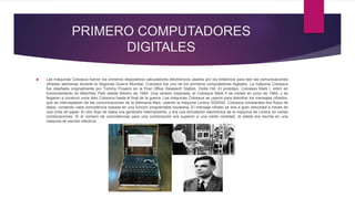 PRIMERO COMPUTADORES
DIGITALES
 Las máquinas Colossus fueron los primeros dispositivos calculadores electrónicos usados por los británicos para leer las comunicaciones
cifradas alemanas durante la Segunda Guerra Mundial. Colossus fue uno de los primeros computadores digitales. La máquina Colossus
fue diseñada originalmente por Tommy Flowers en la Post Office Research Station, Dollis Hill. El prototipo, Colossus Mark I, entró en
funcionamiento en Bletchley Park desde febrero de 1944. Una versión mejorada, el Colossus Mark II se instaló en junio de 1944, y se
llegaron a construir unos diez Colossus hasta el final de la guerra. Las máquinas Colossus se usaron para descifrar los mensajes cifrados,
que se interceptaban de las comunicaciones de la Alemania Nazi, usando la máquina Lorenz SZ40/42. Colossus comparaba dos flujos de
datos, contando cada coincidencia basada en una función programable booleana. El mensaje cifrado se leía a gran velocidad a través de
una cinta de papel. El otro flujo de datos era generado internamente, y era una simulación electrónica de la máquina de Lorenz en varias
combinaciones. Si el número de coincidencias para una combinación era superior a una cierta cantidad, la salida era escrita en una
máquina de escribir eléctrica.
 