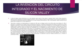 LA INVENCIÓN DEL CIRCUITO
INTEGRADO Y EL NACIMIENTO DE
SILICON VALLEY
 La idea de integrar circuitos electrónicos en un solo dispositivo nació cuando el físico alemán e ingeniero Werner Jacobi Erfinder desarrolló y
patentó el primer amplificador de transistor integrado conocido en 1949 y el ingeniero británico de radio Geoffrey Dummer propuso la integración de
una variedad de componentes electrónicos estándares en un cristal monolítico semiconductor en 1952. Un año después, Harwick Johnson hizo una
patente para el prototipo de un circuito integrado (CI).
 Tales ideas no pudieron ser implementadas en la industria de 1950, pero un hallazgo ocurrió en los últimos años de esa década. En 1958, 3
personas de 3 compañías de los Estados Unidos de Norteamérica resolvieron 3 problemas fundamentales que impedían la producción de circuitos
integrados. Jack Kilby de Texas Instruments patentó el principio de integración, creó el primer prototipo de CI y los comercializó. Kurt Lehovec de
Sprague Electric Company inventó una manera de aislar eléctricamente los componentes en un cristal semiconductor. Robert Noyce de Fairchild
Semiconductor inventó una manera de conectar los componentes de un CI (metalización de aluminio) y propuso una versión mejorada de la
asolación basada en la tecnología planar de Jean Hoerni. El 27 de septiembre de 1960, usando las ideas de Noyce y Hoerni, un grupo de Jay Last
en Fairchild Semiconductor creo el primer CI semiconductor operacional. Texas Instruments, que había mantenido la patente para la invención de
Kilby, comenzó una guerra de patentes, que fue arreglada en 1966 por el acuerdo de una licencia cruzada. No hay consenso sobre quien inventó el
CI. La prensa Americana de 1960 nombró a 4 personas: Kilby, Lehovec, Noyce y Hoerni; en 1970 la lista fue acortada a Kilby y Noyce, y después a
Kilby, quien fue honrado en el 2000 con el Premio Nobel de Física “por su participación en la invención del circuito integrado”.1 En los 2000, los
historiadores Leslie Berlin,notes 1 Bo Lojeknotes 2 y Arjun Saxenanotes 3 re-instauraron la idea de múltiples inventores del CI y revisaron la
contribución de Kilby.
 