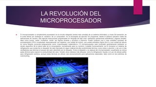 LA REVOLUCIÓN DEL
MICROPROCESADOR
 El microprocesador (o simplemente procesador) es el circuito integrado central más complejo de un sistema informático; a modo de ilustración, se
le suele llamar por analogía el «cerebro» de un computador. Es el encargado de ejecutar los programas, desde el sistema operativo hasta las
aplicaciones de usuario; sólo ejecuta instrucciones programadas en lenguaje de bajo nivel, realizando operaciones aritméticas y lógicas simples,
tales como sumar, restar, multiplicar, dividir, las lógicas binarias y accesos a memoria. Puede contener una o más unidades centrales de
procesamiento (CPU) constituidas, esencialmente, por registros, una unidad de control, una unidad aritmético lógica (ALU) y una unidad de cálculo
en coma flotante (conocida antiguamente como «coprocesador matemático»). El microprocesador está conectado generalmente mediante un
zócalo específico de la placa base de la computadora; normalmente para su correcto y estable funcionamiento, se le incorpora un sistema de
refrigeración que consta de un disipador de calor fabricado en algún material de alta conductividad térmica, como cobre o aluminio, y de uno o más
ventiladores que eliminan el exceso del calor absorbido por el disipador. Entre el disipador y la cápsula del microprocesador usualmente se coloca
pasta térmica para mejorar la conductividad del calor. Existen otros métodos más eficaces, como la refrigeración líquida o el uso de células peltier
para refrigeración extrema, aunque estas técnicas se utilizan casi exclusivamente para aplicaciones especiales, tales como en las prácticas de
overclocking.
 