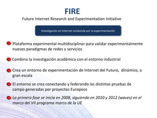 FIRE
Future Internet Research and Experimentation Initiative
Investigación en Internet conducida por la experimentaciónInvestigación en Internet conducida por la experimentación
El entorno se crea conectando y federando las distintas pruebas de
campo generadas por proyectos Europeos
Combina la investigación académica con el entorno industrial
Crea un entorno de experimentación de Internet del Futuro, dinámico, a
gran escala
Plataforma experimental multidisciplinar para validar experimentalmente
nuevos paradigmas de redes y servicios
La primera fase se inicia en 2008, siguiendo en 2010 y 2012 (waves) en el
marco del VII programa marco de la UE
11
11
11
11
11
 