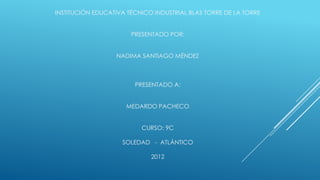 INSTITUCIÓN EDUCATIVA TÉCNICO INDUSTRIAL BLAS TORRE DE LA TORRE


                       PRESENTADO POR:


                  NADIMA SANTIAGO MÉNDEZ



                        PRESENTADO A:


                     MEDARDO PACHECO


                          CURSO: 9C

                    SOLEDAD - ATLÁNTICO

                             2012
 