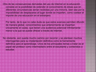 Otra de las consecuencias derivadas del uso de Internet en la educación 
consiste en la posibilidad de extender el conocimiento de áreas que en 
diferentes circunstancias serían recibidas por una minoría, bien sea por la 
imposibilidad de desplazarse al lugar donde se imparten, como costear el 
importe de una educación en el extranjero. 
Por tanto, de lo que no cabe duda es que estos avances permiten difundir, 
de manera global, conocimientos que anteriormente se impartían 
únicamente en aulas, que tienen una audiencia potencial infinitamente 
menor a la que se puede ofrecer a través de Internet. 
No obstante, aún queda mucho camino por recorrer y se plantean muchos 
interrogantes para su implantación definitiva como la herramienta 
definitiva para el aprendizaje. Unos de los principales temas a tratar es el 
papel del profesor como intermediario entre el estudiante y contenidos a 
estudiar. 
 