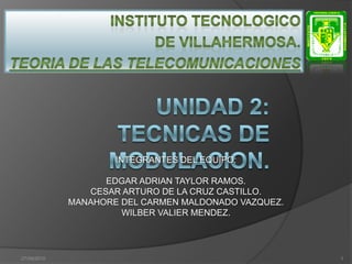INSTITUTO TECNOLOGICO  DE VILLAHERMOSA. TEORIA DE LAS TELECOMUNICACIONES UNIDAD 2:	TECNICAS DE MODULACION. 08/sep/2010 1 INTEGRANTES DEL EQUIPO: EDGAR ADRIAN TAYLOR RAMOS. CESAR ARTURO DE LA CRUZ CASTILLO. MANAHORE DEL CARMEN MALDONADO VAZQUEZ. WILBER VALIER MENDEZ. 