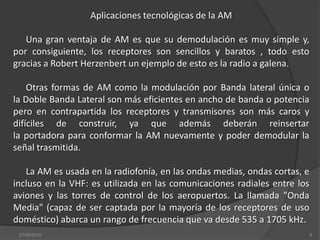 Aplicaciones tecnológicas de la AMUna gran ventaja de AM es que su demodulación es muy simple y, por consiguiente, los receptores son sencillos y baratos , todo esto gracias a Robert Herzenbert un ejemplo de esto es la radio a galena. Otras formas de AM como la modulación por Banda lateral única o la Doble Banda Lateral son más eficientes en ancho de banda o potencia pero en contrapartida los receptores y transmisores son más caros y difíciles de construir, ya que además deberán reinsertar la portadora para conformar la AM nuevamente y poder demodular la señal trasmitida.La AM es usada en la radiofonía, en las ondas medias, ondas cortas, e incluso en la VHF: es utilizada en las comunicaciones radiales entre los aviones y las torres de control de los aeropuertos. La llamada "Onda Media" (capaz de ser captada por la mayoría de los receptores de uso doméstico) abarca un rango de frecuencia que va desde 535 a 1705 kHz.08/sep/20109