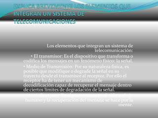 Los elementos que integran un sistema de
                                     telecomunicación:
    • El transmisor: Es el dispositivo que transforma o
codifica los mensajes en un fenómeno físico: la señal.
• Medio de Transmisión: Por su naturaleza física, es
posible que modifique o degrade la señal en su
trayecto desde el transmisor al receptor. Por ello el
receptor ha de tener un mecanismo de
decodificación capaz de recuperar el mensaje dentro
de ciertos límites de degradación de la señal.
        • Receptor: En algunos casos, es el oído o el ojo
 humano y la recuperación del mensaje se hace por la
                                                 mente.
 