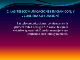 Las telecomunicaciones, comienzan en la
 primera mitad del siglo XIX con el telégrafo
eléctrico, que permitió enviar mensajes cuyo
            contenido eran letras y números.
 