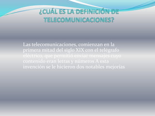 Las telecomunicaciones, comienzan en la
primera mitad del siglo XIX con el telégrafo
eléctrico, que permitió enviar mensajes cuyo
contenido eran letras y números A esta
invención se le hicieron dos notables mejorías
 