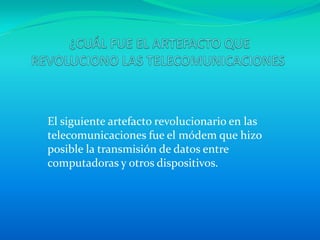 El siguiente artefacto revolucionario en las
telecomunicaciones fue el módem que hizo
posible la transmisión de datos entre
computadoras y otros dispositivos.
 