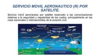 SERVICIO MOVIL AERONAUTICO (R) POR
SATELITE.
Servicio móvil aeronáutico por satélite reservado a las comunicaciones
relativas a la seguridad y regularidad de los vuelos, principalmente en las
rutas nacionales o internacionales de la aviación civil.
 