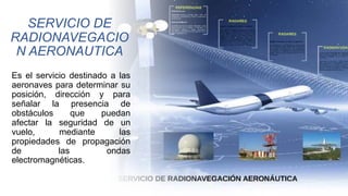 SERVICIO DE
RADIONAVEGACIO
N AERONAUTICA
Es el servicio destinado a las
aeronaves para determinar su
posición, dirección y para
señalar la presencia de
obstáculos que puedan
afectar la seguridad de un
vuelo, mediante las
propiedades de propagación
de las ondas
electromagnéticas.
 