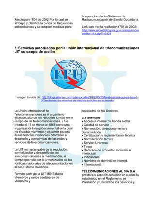 Resolución 1704 de 2002 Por la cual se
atribuye y planifica la banda de frecuencias
radioeléctricas y se adoptan medidas para

la operación de los Sistemas de
Radiocomunicación de Banda Ciudadana.
Link para ver la resolución1704 de 2002:
http://www.alcaldiabogota.gov.co/sisjur/norm
as/Norma1.jsp?i=9139

2. Servicios autorizados por la unión internacional de telecomunicaciones
UIT su campo de acción

Imagen tomada de: http://blogs.alianzo.com/redessociales/2012/05/20/la-uit-calcula-que-ya-hay-1000-millones-de-usuarios-de-medios-sociales-en-el-mundo/

La Unión Internacional de
Telecomunicaciones es el organismo
especializado de las Naciones Unidas en el
campo de las telecomunicaciones, y fue
creado el 17 de mayo de 1865 como una
organización intergubernamental en la cual
los Estados miembros y el sector privado
de las telecomunicaciones coordinan el
desarrollo y operatividad de las redes y
servicios de telecomunicaciones.
La UIT es responsable de la regulación,
normalización y desarrollo de las
telecomunicaciones a nivel mundial, al
tiempo que vela por la armonización de las
políticas nacionales de telecomunicaciones
de los Estados miembros.
Forman parte de la UIT 189 Estados
Miembros y varios centenares de
Miembros y

Asociados de los Sectores.
2.1 Servicios
• Acceso a internet de banda ancha
• Calidad de servicio
• Numeración, direccionamiento y
denominación
• Certificación y reglamentación técnica
• Normalización técnica
• Servicio Universal
• Tasas
• Derechos de propiedad industrial e
intelectual
• Indicadores
• Nombres de dominio en internet
• Internacional.
TELECOMUNICACIONES AL DIA S.A
presta sus servicios teniendo en cuenta lo
establecido en el Reglamento de
Prestación y Calidad de los Servicios y

 