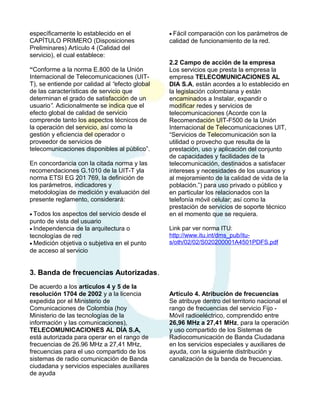 específicamente lo establecido en el
CAPÍTULO PRIMERO (Disposiciones
Preliminares) Artículo 4 (Calidad del
servicio), el cual establece:
“Conforme a la norma E.800 de la Unión
Internacional de Telecomunicaciones (UITT), se entiende por calidad al “efecto global
de las características de servicio que
determinan el grado de satisfacción de un
usuario”. Adicionalmente se indica que el
efecto global de calidad de servicio
comprende tanto los aspectos técnicos de
la operación del servicio, así como la
gestión y eficiencia del operador o
proveedor de servicios de
telecomunicaciones disponibles al público”.
En concordancia con la citada norma y las
recomendaciones G.1010 de la UIT-T yla
norma ETSI EG 201 769, la definición de
los parámetros, indicadores y
metodologías de medición y evaluación del
presente reglamento, considerará:
• Todos

los aspectos del servicio desde el
punto de vista del usuario
• Independencia de la arquitectura o
tecnologías de red
• Medición objetiva o subjetiva en el punto
de acceso al servicio

• Fácil

comparación con los parámetros de
calidad de funcionamiento de la red.
2.2 Campo de acción de la empresa
Los servicios que presta la empresa la
empresa TELECOMUNICACIONES AL
DIA S.A, están acordes a lo establecido en
la legislación colombiana y están
encaminados a Instalar, expandir o
modificar redes y servicios de
telecomunicaciones (Acorde con la
Recomendación UIT-F500 de la Unión
Internacional de Telecomunicaciones UIT,
“Servicios de Telecomunicación son la
utilidad o provecho que resulta de la
prestación, uso y aplicación del conjunto
de capacidades y facilidades de la
telecomunicación, destinados a satisfacer
intereses y necesidades de los usuarios y
al mejoramiento de la calidad de vida de la
población.”) para uso privado o público y
en particular los relacionados con la
telefonía móvil celular; así como la
prestación de servicios de soporte técnico
en el momento que se requiera.
Link par ver norma ITU:
http://www.itu.int/dms_pub/itus/oth/02/02/S020200001A4501PDFS.pdf

3. Banda de frecuencias Autorizadas.
De acuerdo a los artículos 4 y 5 de la
resolución 1704 de 2002 y a la licencia
expedida por el Ministerio de
Comunicaciones de Colombia (hoy
Ministerio de las tecnologías de la
información y las comunicaciones),
TELECOMUNICACIONES AL DÍA S.A,
está autorizada para operar en el rango de
frecuencias de 26.96 MHz a 27,41 MHz,
frecuencias para el uso compartido de los
sistemas de radio comunicación de Banda
ciudadana y servicios especiales auxiliares
de ayuda

Artículo 4. Atribución de frecuencias
Se atribuye dentro del territorio nacional el
rango de frecuencias del servicio Fijo Móvil radioeléctrico, comprendido entre
26,96 MHz a 27,41 MHz, para la operación
y uso compartido de los Sistemas de
Radiocomunicación de Banda Ciudadana
en los servicios especiales y auxiliares de
ayuda, con la siguiente distribución y
canalización de la banda de frecuencias.

 