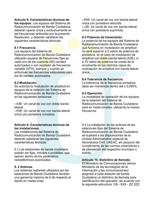 Artículo 8. Características técnicas de
los equipos. Los equipos del Sistema de
Radiocomunicación de Banda Ciudadana
deberán operar única y exclusivamente en
las frecuencias atribuidas por la presente
Resolución, y deberán satisfacer las
siguientes características técnicas:
8.1 Frecuencia.
Los equipos del Sistema de
Radiocomunicación de Banda Ciudadana
utilizarán equipos de frecuencias fijas en
cada uno de los cuarenta (40) canales
autorizados o con oscilador de frecuencia
variable (VFO), siempre y cuando se
sintonicen las frecuencias estipuladas para
los 40 canales autorizados.
8.2 Modulación.
Se autoriza la modulación de amplitud en
equipos de la estación del Sistema de
Radiocomunicación de Banda Ciudadana
en las siguientes emisiones:
- A3E: Un canal de voz con doble banda
lateral.
- H3E: Un canal de voz con banda lateral
única con portadora completa.
Artículo 9. Características técnicas de
las instalaciones.
Las instalaciones del Sistema de
Radiocomunicación de Banda Ciudadana
deberán satisfacer las siguientes
características técnicas:
9.1 Las estaciones de banda ciudadana
podrán ser fijas, móviles o portátiles, que
operen dentro de los parámetros
radioeléctricos autorizados.
9. 2 Antenas.
Los sistemas radiantes utilizados por las
estaciones de Banda Ciudadana tendrán
una ganancia máxima de 6 db respecto al
dipolo en media onda.

- R3E: Un canal de voz con banda lateral
única con portadora reducida.
- J3E: Un canal de voz con banda lateral
única con portadora suprimida.
8.3 Potencia de transmisión.
La potencia de los equipos del Sistema de
Radiocomunicación de Banda Ciudadana
que funciona en modulación de amplitud
no será superior a 5 vatios de potencia de
portadora, en el caso de modulación de
amplitud con doble banda lateral (A3E), ni
a 15 vatios de potencia de cresta de la
envolvente en los distintos casos de
modulación de amplitud con banda lateral
única.
8.4 Tolerancia de frecuencia.
La tolerancia de la frecuencia portadora
debe ser mantenida dentro del ± 0,005%.
8.5 Operación.
La modalidad de operación de los equipos
de la estación del Sistema de
Radiocomunicación de Banda Ciudadana
será en modo símplex, utilizando la misma
frecuencia.

9.3 La instalación de las antenas de las
estaciones fijas del Sistema de
Radiocomunicación de Banda Ciudadana
se sujetará a las disposiciones de la
Unidad Administrativa especial de
Aeronáutica Civil, UAEAC, sin perjuicio del
cumplimiento de las normas urbanísticas y
de planeación del respectivo municipio o
distrito.
Artículo 10. Distintivo de llamada.
El Ministerio de Comunicaciones (ahora
Ministerio de las tecnologías de la
información y las comunicaciones)
asignará a cada estación de banda
Ciudadana un distintivo de llamada para
identificación del operador, de acuerdo con
la siguiente estructura: CB - XXX - ZZ ZZZ.

 
