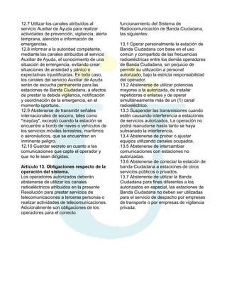 12.7 Utilizar los canales atribuidos al
servicio Auxiliar de Ayuda para realizar
actividades de prevención, vigilancia, alerta
temprana, atención e información de
emergencias.
12.8 informar a la autoridad competente,
mediante los canales atribuidos al servicio
Auxiliar de Ayuda, el conocimiento de una
situación de emergencia, evitando crear
situaciones de ansiedad y pánico o
expectativas injustificadas. En todo caso,
los canales del servicio Auxiliar de Ayuda
serán de escucha permanente para las
estaciones de Banda Ciudadana, a efectos
de prestar la debida vigilancia, notificación
y coordinación de la emergencia, en el
momento oportuno.
12.9 Abstenerse de transmitir señales
internacionales de socorro, tales como
"mayday", excepto cuando la estación se
encuentre a bordo de naves o vehículos de
los servicios móviles terrestres, marítimos
o aeronáuticos, que se encuentren en
inminente peligro.
12.10 Guardar secreto en cuanto a las
comunicaciones que capte el operador y
que no le sean dirigidas.
Artículo 13. Obligaciones respecto de la
operación del sistema.
Los operadores autorizados deberán
abstenerse de utilizar los canales
radioeléctricos atribuidos en la presente
Resolución para prestar servicios de
telecomunicaciones a terceras personas o
realizar actividades de telecomunicaciones.
Adicionalmente son obligaciones de los
operadores para el correcto

funcionamiento del Sistema de
Radiocomunicación de Banda Ciudadana,
las siguientes:
13.1 Operar personalmente la estación de
Banda Ciudadana con base en el uso
común y compartido de las frecuencias
radioeléctricas entre los demás operadores
de Banda Ciudadana, sin perjuicio de
permitir su utilización a personal
autorizado, bajo la estricta responsabilidad
del operador.
13.2 Abstenerse de utilizar potencias
mayores a la autorizada, de instalar
repetidoras o enlaces y de operar
simultáneamente más de un (1) canal
radioeléctrico.
13.3 Suspender las transmisiones cuando
estén causando interferencia a estaciones
de servicios autorizados. La operación no
podrá reanudarse hasta tanto se haya
subsanado la interferencia.
13.4 Abstenerse de probar o ajustar
equipos utilizando canales ocupados.
13.5 Abstenerse de intercambiar
comunicaciones con estaciones no
autorizadas.
13.6 Abstenerse de conectar la estación de
banda Ciudadana a estaciones de otros
servicios públicos o privados.
13.7 Abstenerse de utilizar la Banda
Ciudadana para fines diferentes a los
autorizados en especial, las estaciones de
Banda Ciudadana no deben ser utilizadas
para el servicio de despacho por empresas
de transporte o por empresas de vigilancia
privada.

 