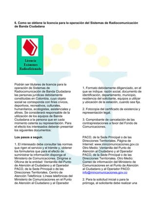 6. Como se obtiene la licencia para la operación del Sistemas de Radiocomunicación
de Banda Ciudadana

Podrán ser titulares de licencia para la
operación de Sistemas de
Radiocomunicación de Banda Ciudadana
las personas jurídicas debidamente
constituidas en Colombia, cuyo objeto
social se corresponda con fines cívicos,
deportivos, recreativos, culturales,
humanitarios, ecologistas, asistenciales y
afines. Se considerará responsable de la
utilización de los equipos de Banda
Ciudadana a la persona que en cada
momento ostente su representación. Para
el efecto los interesados deberán presentar
los siguientes documentos:
Los pasos a seguir.
1. El interesado debe consultar las normas
que rigen el servicio y el trámite y, obtener
los formularios que para el efecto de
suministrar la información disponga el
Ministerio de Comunicaciones. Dirigirse a:
Oficina de la entidad: Ventanilla del Punto
de Atención al Ciudadano y al Operador
PACO, de la Sede Principal o de las
Direcciones Territoriales. Centro de
Atención Telefónica: Líneas telefónicas del
Ministerio de Comunicaciones en el Punto
de Atención al Ciudadano y al Operador

1. Formato debidamente diligenciado, en el
que se indique: razón social, documento de
identificación, departamento, municipio,
residencia del solicitante, equipos a utilizar
y ubicación de la estación, cuando sea fija.
2. Fotocopia del certificado de existencia y
representación legal.
3. Comprobante de cancelación de las
contraprestaciones a favor del Fondo de
Comunicaciones.
PACO, de la Sede Principal o de las
Direcciones Territoriales. Página de
Internet: www.mincomunicaciones.gov.co
Otro Medio: Ventanilla del Punto de
Atención al Ciudadano y al Operador
PACO, de la Sede Principal o de las
Direcciones Territoriales. Otro Medio:
Correo de información del Ministerio de
Comunicaciones en el Punto de Atención
al Ciudadano y al Operador PACO:
info@mincomunicaciones.gov.co
2. Para la solicitud inicial o para la
prórroga, el solicitante debe realizar una

 