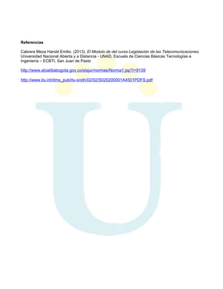 Referencias
Cabrera Meza Harold Emilio. (2013). El Modulo de del curso Legislación de las Telecomunicaciones.
Universidad Nacional Abierta y a Distancia - UNAD, Escuela de Ciencias Básicas Tecnologías e
Ingeniería – ECBTI, San Juan de Pasto

http://www.alcaldiabogota.gov.co/sisjur/normas/Norma1.jsp?i=9139
http://www.itu.int/dms_pub/itu-s/oth/02/02/S020200001A4501PDFS.pdf

 