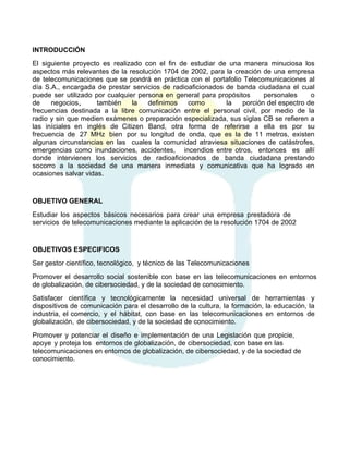 INTRODUCCIÓN
El siguiente proyecto es realizado con el fin de estudiar de una manera minuciosa los
aspectos más relevantes de la resolución 1704 de 2002, para la creación de una empresa
de telecomunicaciones que se pondrá en práctica con el portafolio Telecomunicaciones al
día S.A., encargada de prestar servicios de radioaficionados de banda ciudadana el cual
puede ser utilizado por cualquier persona en general para propósitos
personales
o
de
negocios,
también
la
definimos
como
la
porción del espectro de
frecuencias destinada a la libre comunicación entre el personal civil, por medio de la
radio y sin que medien exámenes o preparación especializada, sus siglas CB se refieren a
las iníciales en inglés de Citizen Band, otra forma de referirse a ella es por su
frecuencia de 27 MHz bien por su longitud de onda, que es la de 11 metros, existen
algunas circunstancias en las cuales la comunidad atraviesa situaciones de catástrofes,
emergencias como inundaciones, accidentes, incendios entre otros, entonces es allí
donde intervienen los servicios de radioaficionados de banda ciudadana prestando
socorro a la sociedad de una manera inmediata y comunicativa que ha logrado en
ocasiones salvar vidas.

OBJETIVO GENERAL
Estudiar los aspectos básicos necesarios para crear una empresa prestadora de
servicios de telecomunicaciones mediante la aplicación de la resolución 1704 de 2002

OBJETIVOS ESPECIFICOS
Ser gestor científico, tecnológico, y técnico de las Telecomunicaciones
Promover el desarrollo social sostenible con base en las telecomunicaciones en entornos
de globalización, de cibersociedad, y de la sociedad de conocimiento.
Satisfacer científica y tecnológicamente la necesidad universal de herramientas y
dispositivos de comunicación para el desarrollo de la cultura, la formación, la educación, la
industria, el comercio, y el hábitat, con base en las telecomunicaciones en entornos de
globalización, de cibersociedad, y de la sociedad de conocimiento.
Promover y potenciar el diseño e implementación de una Legislación que propicie,
apoye y proteja los entornos de globalización, de cibersociedad, con base en las
telecomunicaciones en entornos de globalización, de cibersociedad, y de la sociedad de
conocimiento.

 