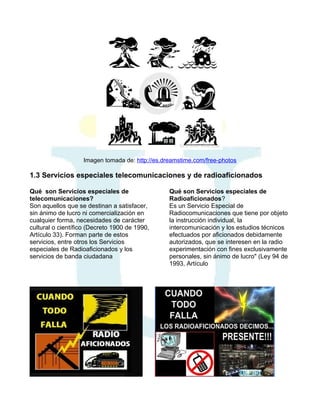 Imagen tomada de: http://es.dreamstime.com/free-photos

1.3 Servicios especiales telecomunicaciones y de radioaficionados
Qué son Servicios especiales de
telecomunicaciones?
Son aquellos que se destinan a satisfacer,
sin ánimo de lucro ni comercialización en
cualquier forma, necesidades de carácter
cultural o científico (Decreto 1900 de 1990,
Artículo 33). Forman parte de estos
servicios, entre otros los Servicios
especiales de Radioaficionados y los
servicios de banda ciudadana

Qué son Servicios especiales de
Radioaficionados?
Es un Servicio Especial de
Radiocomunicaciones que tiene por objeto
la instrucción individual, la
intercomunicación y los estudios técnicos
efectuados por aficionados debidamente
autorizados, que se interesen en la radio
experimentación con fines exclusivamente
personales, sin ánimo de lucro" (Ley 94 de
1993, Artículo

 