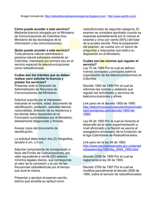 Imagen tomada de: http://radioaficionadosenemergencia.blogspot.com/ ; http://www.ea2dtn.com/

Cómo puede acceder a este servicio?
Mediante licencia otorgada por el Ministerio
de Comunicaciones de Colombia (hoy
Ministerio de las tecnologías de la
información y las comunicaciones)
Quién puede acceder a este servicio?
Toda persona natural colombiana o
persona natural extranjera residente en
Colombia, interesada por primera vez en el
servicio especial de telecomunicaciones
como radioaficionado.
Cuáles son los trámites que se deben
realizar para solicitar la licencia y
prestar los servicios?
Presentar ante la Dirección de
Administración de Recursos de
Comunicaciones del Ministerio:
Solicitud suscrita por el interesado
indicando el nombre, edad, documento de
identificación, profesión, actividad laboral,
nacionalidad, dirección de su residencia y
los demás datos requeridos en el
Formulario suministrados por el Ministerio,
debidamente diligenciado y firmado.
Anexar copia del documento de
identificación.
La solicitud debe incluir dos (2) fotografías,
tamaño 4 cm. x 5 cm.
Adjuntar comprobante de consignación a
favor del Fondo de Comunicaciones, por
valor equivalente a veinte (20) salarios
mínimos legales diarios, que corresponde
al valor de la concesión y al uso de las
frecuencias radioeléctricas por el tiempo
que dure la misma.
Presentar y aprobar el examen escrito,
teórico que acredita su aptitud como

radioaficionado de segunda categoría. El
examen se considera aprobado cuando se
responda acertadamente por lo menos el
sesenta y cinco por ciento (65%) del total
de la prueba escrita. Para la preparación
del examen, se cuenta con un banco de
preguntas y respuestas que está a su
disposición en el Ministerio.
Cuáles son las normas que regulan el
servicio?
Ley 72 de 1989 Por la cual se definen
nuevos conceptos y principios sobre la
organización de las telecomunicaciones en
Colombia.
Decreto 1900 de 1990 Por el cual se
reforman las normas y estatutos que
regulan las actividades y servicios de
telecomunicaciones y afines.
Link para ver el decreto 1900 de 1990:
http://telecomunicacionescolombianormativ
idad.wordpress.com/decreto-1900-de1990/
Ley 94 de 1993 Por la cual se fomenta el
desarrollo de la radio experimentación a
nivel aficionado y la Nación se asocia al
sexagésimo aniversario de la fundación de
la liga Colombiana de Radioaficionados.
Link para ver la ley 94 de 1993:
http://www.secretariasenado.gov.co/senad
o/basedoc/ley/1993/ley_0094_1993.html
Decreto 2058 de 1995 Por el cual se
reglamenta la ley 94 de 1993.
Decreto 2765 de 1997 Por la cual se
modifica parcialmente el decreto 2058 de
1995, sobre el servicio de radioaficionados

 