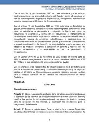 ESCUELA DE CIENCIAS BASICAS, TECNOLOGIA E INGENIERIA
PROGRAMA DE INGENIERIA DE TELECOMUNICACIONES
7
Que el artículo 18 del Decreto-ley 1990 de 1990, establece que el espectro
electromagnético es de propiedad exclusiva del Estado y como tal constituye un
bien de dominio público, inajenable e imprescriptible, cuya gestión, administración
y control corresponde al Ministerio de Comunicaciones;
Que el artículo 19 del Decreto-ley 1990 de 1990, determina las facultades de
gestión, administración y control del espectro electromagnético comprenden, entre
otras, las actividades de planeación y coordinación, la fijación del cuadro de
frecuencias, la asignación y verificación de frecuencias, el otorgamiento de
permisos para su utilización, la protección y defensa del espectro radioeléctrico, la
comprobación técnica de emisiones radioeléctricas, el establecimiento de
condiciones técnicas de equipos terminales y redes que utilicen en cualquier forma
el espectro radioeléctrico, la detección de irregularidades y perturbaciones, y la
adopción de medidas tendientes a establecer el correcto y racional uso del
espectro radioeléctrico, y a restablecerlo en caso de perturbación o
irregularidades;
Que el Decreto 2696 del 20 de noviembre de 2002 derogó el decreto 2618 de
1991 por el cual se reglamenta el servicio de banda ciudadana y el Decreto 1029
de 1993 por el cual se reglamenta un servicio auxiliar de ayuda;
Que en atención a las necesidades de telecomunicación de la ciudadanía para
realizar actividades de prevención y coordinación de emergencias y de seguridad
pública, el Ministerio de Comunicaciones considera necesario adoptar medidas
para la correcta operación de los sistemas de radiocomunicación de Banda
Ciudadana;
RESUELVE:
CAPITULO I
Disposiciones generales
Artículo 1º. Objeto. La presente resolución tiene por objeto adoptar medidas para
la operación de los sistemas de radiocomunicación de Banda Ciudadana, atribuir y
planificar las bandas de frecuencias radioeléctricas, dentro del territorio nacional
para la operación de los mismos, y establecer las condiciones para el
otorgamiento de la licencia.
Artículo 2º. Términos y definiciones. Para los efectos de la presente Resolución,
se adoptan los términos y definiciones que en materia de telecomunicaciones ha
 