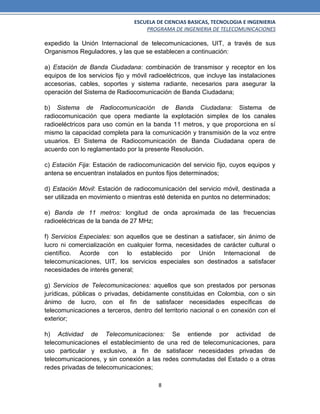 ESCUELA DE CIENCIAS BASICAS, TECNOLOGIA E INGENIERIA
PROGRAMA DE INGENIERIA DE TELECOMUNICACIONES
8
expedido la Unión Internacional de telecomunicaciones, UIT, a través de sus
Organismos Reguladores, y las que se establecen a continuación:
a) Estación de Banda Ciudadana: combinación de transmisor y receptor en los
equipos de los servicios fijo y móvil radioeléctricos, que incluye las instalaciones
accesorias, cables, soportes y sistema radiante, necesarios para asegurar la
operación del Sistema de Radiocomunicación de Banda Ciudadana;
b) Sistema de Radiocomunicación de Banda Ciudadana: Sistema de
radiocomunicación que opera mediante la explotación simplex de los canales
radioeléctricos para uso común en la banda 11 metros, y que proporciona en sí
mismo la capacidad completa para la comunicación y transmisión de la voz entre
usuarios. El Sistema de Radiocomunicación de Banda Ciudadana opera de
acuerdo con lo reglamentado por la presente Resolución.
c) Estación Fija: Estación de radiocomunicación del servicio fijo, cuyos equipos y
antena se encuentran instalados en puntos fijos determinados;
d) Estación Móvil: Estación de radiocomunicación del servicio móvil, destinada a
ser utilizada en movimiento o mientras esté detenida en puntos no determinados;
e) Banda de 11 metros: longitud de onda aproximada de las frecuencias
radioeléctricas de la banda de 27 MHz;
f) Servicios Especiales: son aquellos que se destinan a satisfacer, sin ánimo de
lucro ni comercialización en cualquier forma, necesidades de carácter cultural o
científico. Acorde con lo establecido por Unión Internacional de
telecomunicaciones, UIT, los servicios especiales son destinados a satisfacer
necesidades de interés general;
g) Servicios de Telecomunicaciones: aquellos que son prestados por personas
jurídicas, públicas o privadas, debidamente constituidas en Colombia, con o sin
ánimo de lucro, con el fin de satisfacer necesidades específicas de
telecomunicaciones a terceros, dentro del territorio nacional o en conexión con el
exterior;
h) Actividad de Telecomunicaciones: Se entiende por actividad de
telecomunicaciones el establecimiento de una red de telecomunicaciones, para
uso particular y exclusivo, a fin de satisfacer necesidades privadas de
telecomunicaciones, y sin conexión a las redes conmutadas del Estado o a otras
redes privadas de telecomunicaciones;
 