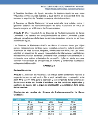 ESCUELA DE CIENCIAS BASICAS, TECNOLOGIA E INGENIERIA
PROGRAMA DE INGENIERIA DE TELECOMUNICACIONES
9
i) Servicios Auxiliares de Ayuda: servicios de telecomunicaciones que están
vinculados a otros servicios públicos, y cuyo objetivo es la seguridad de la vida
humana, la seguridad del Estado o razones de interés humanitario;
j) Operador de Banda Ciudadana: persona autorizada para instalar, operar y
gestionar Sistemas de Radiocomunicación de Banda Ciudadana, en virtud de
licencia otorgada por el Ministerio de Comunicaciones.
Artículo 3º. Uso y finalidad de los Sistemas de Radiocomunicación de Banda
Ciudadana. Los sistemas de radiocomunicación de Banda Ciudadana pueden
utilizarse para el desarrollo tanto de los servicios especiales como de los servicios
auxiliares de ayuda.
Los Sistemas de Radiocomunicación de Banda Ciudadana tienen por objeto
atender necesidades de carácter cívico, recreativo, educativo, cultural, científico y
asistencial, sin fines políticos, religiosos, comerciales o de lucro, y su uso tendrá
prioridad en situaciones de socorro y seguridad de la vida humana. Los Sistemas
de Radiocomunicación de Banda Ciudadana serán utilizados especialmente por la
ciudadanía para realizar actividades de prevención, vigilancia, alerta temprana,
atención y coordinación de emergencias, en la forma y condiciones establecidas
en la presente Resolución.
CAPITULO II
BandadeFrecuencias
Artículo 4º. Atribución de frecuencias. Se atribuye dentro del territorio nacional el
rango de frecuencias del servicio Fijo - Móvil radioeléctrico, comprendido entre
26,96 MHz y 27,41 MHz, para la operación y uso compartido de los Sistemas de
Radiocomunicación de Banda Ciudadana en los servicios especiales y
auxiliares de ayuda, con la siguiente distribución y canalización de la banda
de frecuencias:
Distribución de canales del Sistema de Radiocomunicación de Banda
Ciudadana
Canal Frecuencia Frecuencia Frecuencia
MHz Canal MHz Canal MHz
1 26.965 17 27.165 29 27.295
2 26.975 18 27.175 30 27.305
3 26.985 19 27.185 31 27.315
4 27.005 20 27.205 32 27.325
5 27.015 21 27.215 33 27.335
 