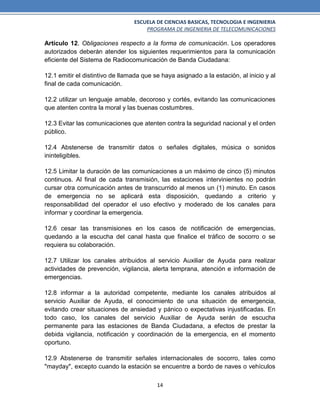ESCUELA DE CIENCIAS BASICAS, TECNOLOGIA E INGENIERIA
PROGRAMA DE INGENIERIA DE TELECOMUNICACIONES
14
Artículo 12. Obligaciones respecto a la forma de comunicación. Los operadores
autorizados deberán atender los siguientes requerimientos para la comunicación
eficiente del Sistema de Radiocomunicación de Banda Ciudadana:
12.1 emitir el distintivo de llamada que se haya asignado a la estación, al inicio y al
final de cada comunicación.
12.2 utilizar un lenguaje amable, decoroso y cortés, evitando las comunicaciones
que atenten contra la moral y las buenas costumbres.
12.3 Evitar las comunicaciones que atenten contra la seguridad nacional y el orden
público.
12.4 Abstenerse de transmitir datos o señales digitales, música o sonidos
ininteligibles.
12.5 Limitar la duración de las comunicaciones a un máximo de cinco (5) minutos
continuos. Al final de cada transmisión, las estaciones intervinientes no podrán
cursar otra comunicación antes de transcurrido al menos un (1) minuto. En casos
de emergencia no se aplicará esta disposición, quedando a criterio y
responsabilidad del operador el uso efectivo y moderado de los canales para
informar y coordinar la emergencia.
12.6 cesar las transmisiones en los casos de notificación de emergencias,
quedando a la escucha del canal hasta que finalice el tráfico de socorro o se
requiera su colaboración.
12.7 Utilizar los canales atribuidos al servicio Auxiliar de Ayuda para realizar
actividades de prevención, vigilancia, alerta temprana, atención e información de
emergencias.
12.8 informar a la autoridad competente, mediante los canales atribuidos al
servicio Auxiliar de Ayuda, el conocimiento de una situación de emergencia,
evitando crear situaciones de ansiedad y pánico o expectativas injustificadas. En
todo caso, los canales del servicio Auxiliar de Ayuda serán de escucha
permanente para las estaciones de Banda Ciudadana, a efectos de prestar la
debida vigilancia, notificación y coordinación de la emergencia, en el momento
oportuno.
12.9 Abstenerse de transmitir señales internacionales de socorro, tales como
"mayday", excepto cuando la estación se encuentre a bordo de naves o vehículos
 