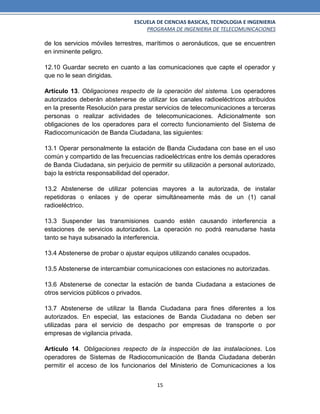 ESCUELA DE CIENCIAS BASICAS, TECNOLOGIA E INGENIERIA
PROGRAMA DE INGENIERIA DE TELECOMUNICACIONES
15
de los servicios móviles terrestres, marítimos o aeronáuticos, que se encuentren
en inminente peligro.
12.10 Guardar secreto en cuanto a las comunicaciones que capte el operador y
que no le sean dirigidas.
Artículo 13. Obligaciones respecto de la operación del sistema. Los operadores
autorizados deberán abstenerse de utilizar los canales radioeléctricos atribuidos
en la presente Resolución para prestar servicios de telecomunicaciones a terceras
personas o realizar actividades de telecomunicaciones. Adicionalmente son
obligaciones de los operadores para el correcto funcionamiento del Sistema de
Radiocomunicación de Banda Ciudadana, las siguientes:
13.1 Operar personalmente la estación de Banda Ciudadana con base en el uso
común y compartido de las frecuencias radioeléctricas entre los demás operadores
de Banda Ciudadana, sin perjuicio de permitir su utilización a personal autorizado,
bajo la estricta responsabilidad del operador.
13.2 Abstenerse de utilizar potencias mayores a la autorizada, de instalar
repetidoras o enlaces y de operar simultáneamente más de un (1) canal
radioeléctrico.
13.3 Suspender las transmisiones cuando estén causando interferencia a
estaciones de servicios autorizados. La operación no podrá reanudarse hasta
tanto se haya subsanado la interferencia.
13.4 Abstenerse de probar o ajustar equipos utilizando canales ocupados.
13.5 Abstenerse de intercambiar comunicaciones con estaciones no autorizadas.
13.6 Abstenerse de conectar la estación de banda Ciudadana a estaciones de
otros servicios públicos o privados.
13.7 Abstenerse de utilizar la Banda Ciudadana para fines diferentes a los
autorizados. En especial, las estaciones de Banda Ciudadana no deben ser
utilizadas para el servicio de despacho por empresas de transporte o por
empresas de vigilancia privada.
Artículo 14. Obligaciones respecto de la inspección de las instalaciones. Los
operadores de Sistemas de Radiocomunicación de Banda Ciudadana deberán
permitir el acceso de los funcionarios del Ministerio de Comunicaciones a los
 