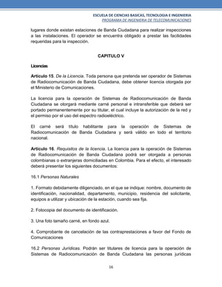 ESCUELA DE CIENCIAS BASICAS, TECNOLOGIA E INGENIERIA
PROGRAMA DE INGENIERIA DE TELECOMUNICACIONES
16
lugares donde existan estaciones de Banda Ciudadana para realizar inspecciones
a las instalaciones. El operador se encuentra obligado a prestar las facilidades
requeridas para la inspección.
CAPITULO V
Licencias
Artículo 15. De la Licencia. Toda persona que pretenda ser operador de Sistemas
de Radiocomunicación de Banda Ciudadana, debe obtener licencia otorgada por
el Ministerio de Comunicaciones.
La licencia para la operación de Sistemas de Radiocomunicación de Banda
Ciudadana se otorgará mediante carné personal e intransferible que deberá ser
portado permanentemente por su titular, el cual incluye la autorización de la red y
el permiso por el uso del espectro radioeléctrico.
El carné será título habilitante para la operación de Sistemas de
Radiocomunicación de Banda Ciudadana y será válido en todo el territorio
nacional.
Artículo 16. Requisitos de la licencia. La licencia para la operación de Sistemas
de Radiocomunicación de Banda Ciudadana podrá ser otorgada a personas
colombianas o extranjeras domiciliadas en Colombia. Para el efecto, el interesado
deberá presentar los siguientes documentos:
16.1 Personas Naturales
1. Formato debidamente diligenciado, en el que se indique: nombre, documento de
identificación, nacionalidad, departamento, municipio, residencia del solicitante,
equipos a utilizar y ubicación de la estación, cuando sea fija.
2. Fotocopia del documento de identificación.
3. Una foto tamaño carné, en fondo azul.
4. Comprobante de cancelación de las contraprestaciones a favor del Fondo de
Comunicaciones
16.2 Personas Jurídicas. Podrán ser titulares de licencia para la operación de
Sistemas de Radiocomunicación de Banda Ciudadana las personas jurídicas
 