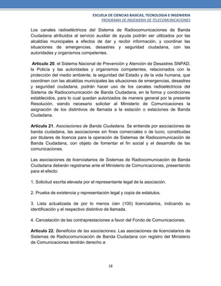 ESCUELA DE CIENCIAS BASICAS, TECNOLOGIA E INGENIERIA
PROGRAMA DE INGENIERIA DE TELECOMUNICACIONES
18
Los canales radioeléctricos del Sistema de Radiocomunicaciones de Banda
Ciudadana atribuidos al servicio auxiliar de ayuda podrán ser utilizados por las
alcaldías municipales a efectos de dar y recibir información, y coordinar las
situaciones de emergencias, desastres y seguridad ciudadana, con las
autoridades y organismos competentes.
Artículo 20. el Sistema Nacional de Prevención y Atención de Desastres SNPAD,
la Policía y las autoridades y organismos competentes, relacionados con la
protección del medio ambiente, la seguridad del Estado y de la vida humana, que
coordinen con las alcaldías municipales las situaciones de emergencias, desastres
y seguridad ciudadana, podrán hacer uso de los canales radioeléctricos del
Sistema de Radiocomunicación de Banda Ciudadana, en la forma y condiciones
establecidos, para lo cual quedan autorizados de manera general por la presente
Resolución, siendo necesario solicitar al Ministerio de Comunicaciones la
asignación de los distintivos de llamada a la estación o estaciones de Banda
Ciudadana.
Artículo 21. Asociaciones de Banda Ciudadana. Se entiende por asociaciones de
banda ciudadana, las asociaciones sin fines comerciales o de lucro, constituidas
por titulares de licencia para la operación de Sistemas de Radiocomunicación de
Banda Ciudadana, con objeto de fomentar el fin social y el desarrollo de las
comunicaciones.
Las asociaciones de licenciatarios de Sistemas de Radiocomunicación de Banda
Ciudadana deberán registrarse ante el Ministerio de Comunicaciones, presentando
para el efecto:
1. Solicitud escrita elevada por el representante legal de la asociación.
2. Prueba de existencia y representación legal y copia de estatutos.
3. Lista actualizada de por lo menos cien (100) licenciatarios, indicando su
identificación y el respectivo distintivo de llamada.
4. Cancelación de las contraprestaciones a favor del Fondo de Comunicaciones.
Artículo 22. Beneficios de las asociaciones. Las asociaciones de licenciatarios de
Sistemas de Radiocomunicación de Banda Ciudadana con registro del Ministerio
de Comunicaciones tendrán derecho a:
 