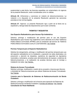 ESCUELA DE CIENCIAS BASICAS, TECNOLOGIA E INGENIERIA
PROGRAMA DE INGENIERIA DE TELECOMUNICACIONES
20
posterioridad a esta fecha, las licencias expedidas con anterioridad a la vigencia
de la presente Resolución, serán consideradas como no válidas.
Artículo 26. Infracciones y sanciones en materia de telecomunicaciones. La
violación a lo dispuesto en la presente Resolución generará las sanciones
previstas en las normas legales.
Artículo 27. Vigencia. La presente Resolución rige a partir de la fecha de su
expedición y deroga todas las disposiciones que le sean contrarias.
TRÁMITES Y REQUISITOS
Uso Espectro Radioeléctrico para Acceso Fijo Inalámbrico
Solicitud, prórroga o modificación del permiso para el uso del Espectro
Radioeléctrico para Acceso Fijo Inalámbrico como elemento de la Red Telefónica
Pública Básica Conmutada (RTPBC) para la prestación del servicio de Telefonía
Pública Básica Conmutada Local y/o Local Extendida. Ver Trámite
Permiso Temporal para el Espectro Radioeléctrico
Solicitud de otorgamiento, prórroga o modificación del permiso temporal para uso
del espectro radioeléctrico en la instalación y operación de redes destinadas a la
prevención y atención de desastres, operativos de seguridad de dignatarios
nacionales y extranjeros, pruebas para demostraciones de equipos y sistemas de
telecomunicaciones, y la realización de pruebas técnicas para el montaje e
instalación de redes. Ver Trámite .
Sistema de Acceso Troncalizado
Solicitud, prórroga, modificación o cesión de la concesión o licencia para Servicio
o Actividad de Telecomunicaciones que utilicen Sistemas de Acceso Troncalizado
Ver Trámite
Licencia para la Operación de Sistemas de Radiocomunicación de Banda
Ciudadana
Solicitud, prórroga o modificación de la licencia para operación de Sistemas de
Radiocomunicación de Banda Ciudadana. Formato de Solicitud. Ver Trámite
Cancelación de Título Habilitante
 