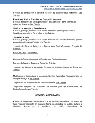 ESCUELA DE CIENCIAS BASICAS, TECNOLOGIA E INGENIERIA
PROGRAMA DE INGENIERIA DE TELECOMUNICACIONES
21
Solicitud de cancelación, a solicitud de parte, de cualquier título habilitante. Ver
Trámite
Registro de Radios Portátiles, de Operación Itinerante
Solicitud de registro de radios portátiles de baja potencia y corto alcance, de
operación itinerante Ver Trámite.
Servicio de Mensajería Especializada
Solicitud, prórroga, modificación o cesión de licencia para la prestación del
Servicio de Mensajería Especializada Ver Trámite.
Servicio Portador
Solicitud, prórroga, modificación o cesión de la concesión mediante licencia para la
prestación del Servicio Portador Ver Trámite.
Licencia de Segunda Categoría o Novicio para Radioaficionados Formato de
Solicitud.
Banco de Datos. Ver Trámite .
Licencia de Primera Categoría o Experto para Radioaficionados.
Formato de Solicitud. Banco de Datos. Ver Trámite.
Licencia de Categoría Avanzada Formato de Solicitud. Banco de Datos, Ver
Trámite.
Modificación o duplicado de la licencia del Servicio Especial de Radioaficionado en
cualquier categoría Ver Trámite.
Registro de las Asociaciones de Radioaficionados Ver Trámite.
Asignación temporal de indicativos de llamada para las Asociaciones de
Radioaficionados Ver Trámite.
SERVICIOS AUTORIZADOS
• Servicios Especiales: son aquellos que se destinan a satisfacer, sin ánimo de
lucro ni comercialización en cualquier forma, necesidades de carácter cultural o
científico. Acorde con lo establecido por Unión Internacional de
 