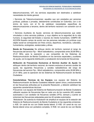 ESCUELA DE CIENCIAS BASICAS, TECNOLOGIA E INGENIERIA
PROGRAMA DE INGENIERIA DE TELECOMUNICACIONES
22
telecomunicaciones, UIT, los servicios especiales son destinados a satisfacer
necesidades de interés general.
• Servicios de Telecomunicaciones: aquellos que son prestados por personas
jurídicas, públicas o privadas, debidamente constituidas en Colombia, con o sin
ánimo de lucro, con el fin de satisfacer necesidades específicas de
telecomunicaciones a terceros, dentro del territorio nacional o en conexión con el
exterior.
• Servicios Auxiliares de Ayuda: servicios de telecomunicaciones que están
vinculados a otros servicios públicos, y cuyo objetivo es la seguridad de la vida
humana, la seguridad del Estado o razones de interés humanitario. CAMPO DE
ACCIÓN Nuestro campo de acción son las personas naturales y/o jurídicas cuyo
objeto social se corresponda con fines cívicos, deportivos, recreativos, culturales,
humanitarios, ecologistas, asistenciales y afines.
Banda de Frecuencias Se atribuye dentro del territorio nacional el rango de
frecuencias del servicio Fijo – Móvil radioeléctrico, comprendido entre 26,96 MHz y
27,41 MHz, para la operación y uso compartido de los Sistemas de
Radiocomunicación de Banda Ciudadana en los servicios especiales y auxiliares
de ayuda, con la siguiente distribución y canalización de la banda de frecuencias
Atribución de Frecuencias Exclusivas al Servicio Auxiliar de Ayuda Se
atribuyen dentro del territorio nacional, de manera exclusiva al servicio auxiliar de
ayuda, las siguientes frecuencias y canales radioeléctricos del rango de
frecuencias del servicio Fijo - Móvil radioeléctrico, comprendido entre 26,96 MHz y
27,41 MHz, para la operación de los Sistemas de Radiocomunicación de Banda
Ciudadana:
Características Técnicas de los Equipos Los equipos del Sistema de
Radiocomunicación de Banda Ciudadana deberán operar única y exclusivamente
en las frecuencias atribuidas por la presente Resolución, y deberán satisfacer las
siguientes características técnicas:
Frecuencia: Los equipos del Sistema de Radiocomunicación de Banda Ciudadana
utilizarán equipos de frecuencias fijas en cada uno de los cuarenta (40) canales
autorizados o con oscilador de frecuencia variable (VFO), siempre y cuando se
sintonicen las frecuencias estipuladas para los 40 canales autorizados.
Modulación: Se autoriza la modulación de amplitud en equipos de la estación del
Sistema de Radiocomunicación de Banda Ciudadana en las siguientes emisiones:
o A3E: Un canal de voz con Doble banda lateral. O H3E: Un canal de voz con
Banda lateral única con portadora completa. O R3E: Un canal de voz con Banda
 