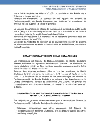 ESCUELA DE CIENCIAS BASICAS, TECNOLOGIA E INGENIERIA
PROGRAMA DE INGENIERIA DE TELECOMUNICACIONES
23
lateral única con portadora reducida. O J3E: Un canal de voz con Banda lateral
única con portadora suprimida.
Potencia de transmisión: La potencia de los equipos del Sistema de
Radiocomunicación de Banda Ciudadana que funcionan en modulación de
amplitud no será superior a 5 vatios de potencia.
La potencia de portadora, en el caso de modulación de amplitud con doble banda
lateral (A3E), ni a 15 vatios de potencia de cresta de la envolvente en los distintos
casos de modulación de amplitud con banda lateral única.
Tolerancia de frecuencia: La tolerancia de la frecuencia portadora debe ser
mantenida dentro del ± 0,005%.
Operación: La modalidad de operación de los equipos de la estación del Sistema
de Radiocomunicación de Banda Ciudadana será en modo simplex, utilizando la
misma frecuencia.
CARACTERÍSTICAS TÉCNICAS DE LAS INSTALACIONES
Las instalaciones del Sistema de Radiocomunicación de Banda Ciudadana
deberán satisfacer las siguientes características técnicas: Las estaciones de
banda ciudadana podrán ser fijas, móviles o portátiles, que operen dentro de los
parámetros radioeléctricos autorizados.
Antenas: Los sistemas radiantes utilizados por las estaciones de Banda
Ciudadana tendrán una ganancia máxima de 6 dB respecto al dipolo en media
onda. o La instalación de las antenas de las estaciones fijas del Sistema de
Radiocomunicación de Banda Ciudadana se sujetará a las disposiciones de la
Unidad Administrativa especial de Aeronáutica Civil, UAEAC, sin perjuicio del
cumplimiento de las normas urbanísticas y de planeación del respectivo municipio
o distrito.
OBLIGACIONES DE LOS OPERADORES OBLIGACIONES GENERALES
RESPECTO A LA FINALIDAD DEL SISTEMA
Son obligaciones generales de los operadores para el desarrollo del Sistema de
Radiocomunicación de Banda Ciudadana, las siguientes:
 Establecer comunicación con otros operadores del Sistema de
Radiocomunicación de Banda Ciudadana, a fin de procurar aporte educativo,
científico y tecnológico.
 