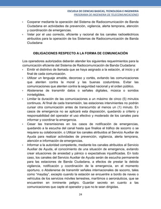 ESCUELA DE CIENCIAS BASICAS, TECNOLOGIA E INGENIERIA
PROGRAMA DE INGENIERIA DE TELECOMUNICACIONES
24
 Cooperar mediante la operación del Sistema de Radiocomunicación de Banda
Ciudadana en actividades de prevención, vigilancia, alerta temprana, atención
y coordinación de emergencias.
 Velar por el uso correcto, eficiente y racional de los canales radioeléctricos
atribuidos para la operación de los Sistemas de Radiocomunicación de Banda
Ciudadana
OBLIGACIONES RESPECTO A LA FORMA DE COMUNICACIÓN
Los operadores autorizados deberán atender los siguientes requerimientos para la
comunicación eficiente del Sistema de Radiocomunicación de Banda Ciudadana:
 Emitir el distintivo de llamada que se haya asignado a la estación, al inicio y al
final de cada comunicación.
 Utilizar un lenguaje amable, decoroso y cortés, evitando las comunicaciones
que atenten contra la moral y las buenas costumbres. Evitar las
comunicaciones que atenten contra la seguridad nacional y el orden público.
 Abstenerse de transmitir datos o señales digitales, música o sonidos
ininteligibles.
 Limitar la duración de las comunicaciones a un máximo de cinco (5) minutos
continuos. Al final de cada transmisión, las estaciones intervinientes no podrán
cursar otra comunicación antes de transcurrido al menos un (1) minuto. En
casos de emergencia no se aplicará esta disposición, quedando a criterio y
responsabilidad del operador el uso efectivo y moderado de los canales para
informar y coordinar la emergencia.
 Cesar las transmisiones en los casos de notificación de emergencias,
quedando a la escucha del canal hasta que finalice el tráfico de socorro o se
requiera su colaboración. o Utilizar los canales atribuidos al Servicio Auxiliar de
Ayuda para realizar actividades de prevención, vigilancia, alerta temprana,
atención e información de emergencias.
 Informar a la autoridad competente, mediante los canales atribuidos al Servicio
Auxiliar de Ayuda, el conocimiento de una situación de emergencia, evitando
crear situaciones de ansiedad y pánico o expectativas injustificadas. En todo
caso, los canales del Servicio Auxiliar de Ayuda serán de escucha permanente
para las estaciones de Banda Ciudadana, a efectos de prestar la debida
vigilancia, notificación y coordinación de la emergencia, en el momento
oportuno. o Abstenerse de transmitir señales internacionales de socorro, tales
como “mayday”, excepto cuando la estación se encuentre a bordo de naves o
vehículos de los servicios móviles terrestres, marítimos o aeronáuticos, que se
encuentren en inminente peligro. Guardar secreto en cuanto a las
comunicaciones que capte el operador y que no le sean dirigidas.
 