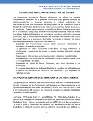 ESCUELA DE CIENCIAS BASICAS, TECNOLOGIA E INGENIERIA
PROGRAMA DE INGENIERIA DE TELECOMUNICACIONES
25
OBLIGACIONES RESPECTO DE LA OPERACIÓN DEL SISTEMA
Los operadores autorizados deberán abstenerse de utilizar los canales
radioeléctricos atribuidos en la presente Resolución para prestar servicios de
telecomunicaciones a terceras personas o realizar actividades de
telecomunicaciones. Adicionalmente son obligaciones de los operadores para el
correcto funcionamiento del Sistema de Radiocomunicación de Banda Ciudadana,
las siguientes: Operar personalmente la estación de Banda Ciudadana con base
en el uso común y compartido de las frecuencias radioeléctricas entre los demás
operadores de Banda Ciudadana, sin perjuicio de permitir su utilización a personal
autorizado, bajo la estricta responsabilidad del operador. O Abstenerse de utilizar
potencias mayores a la autorizada, de instalar repetidoras o enlaces y de operar
simultáneamente más de un (1) canal radioeléctrico.
 Suspender las transmisiones cuando estén causando interferencia a
estaciones de servicios autorizados.
 La operación no podrá reanudarse hasta tanto se haya subsanado la
interferencia. Abstenerse de probar o ajustar equipos utilizando canales
ocupados.
 Abstenerse de intercambiar comunicaciones con estaciones no autorizadas.
 Abstenerse de conectar la estación de Banda Ciudadana a estaciones de otros
servicios públicos o privados.
 Abstenerse de utilizar la Banda Ciudadana para fines diferentes a los
autorizados.
 En especial, las estaciones de Banda Ciudadana no deben ser utilizadas para
el servicio de despacho por empresas de transporte o por empresas de
vigilancia privada.
OBLIGACIONES RESPECTO DE LA INSPECCIÓN DE LAS INSTALACIONES
Los operadores de Sistemas de Radiocomunicación de Banda Ciudadana deberán
permitir el acceso de los funcionarios del Ministerio de Comunicaciones a los
lugares donde existan estaciones de Banda Ciudadana para realizar inspecciones
a las instalaciones. El operador se encuentra obligado a prestarlas facilidades
requeridas para la inspección.
LICENCIA OBTENIDA POR EL MINISTERIO DE COMUNICACIONES Toda
persona que pretenda ser operador de Sistemas de Radiocomunicación de Banda
Ciudadana, debe obtener licencia otorgada por el Ministerio de Comunicaciones.
La licencia para la operación de Sistemas de Radiocomunicación de Banda
Ciudadana se otorgará mediante carné personal e intransferible que deberá ser
 
