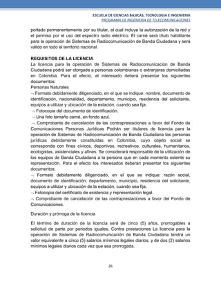 ESCUELA DE CIENCIAS BASICAS, TECNOLOGIA E INGENIERIA
PROGRAMA DE INGENIERIA DE TELECOMUNICACIONES
26
portado permanentemente por su titular, el cual incluye la autorización de la red y
el permiso por el uso del espectro radio eléctrico. Él carné será título habilitante
para la operación de Sistemas de Radiocomunicación de Banda Ciudadana y será
válido en todo el territorio nacional.
REQUISITOS DE LA LICENCIA
La licencia para la operación de Sistemas de Radiocomunicación de Banda
Ciudadana podrá ser otorgada a personas colombianas o extranjeras domiciliadas
en Colombia. Para el efecto, el interesado deberá presentar los siguientes
documentos:
Personas Naturales
 Formato debidamente diligenciado, en el que se indique: nombre, documento de
identificación, nacionalidad, departamento, municipio, residencia del solicitante,
equipos a utilizar y ubicación de la estación, cuando sea fija.
 Fotocopia del documento de identificación.
 Una foto tamaño carné, en fondo azul.
 Comprobante de cancelación de las contraprestaciones a favor del Fondo de
Comunicaciones Personas Jurídicas Podrán ser titulares de licencia para la
operación de Sistemas de Radiocomunicación de Banda Ciudadana las personas
jurídicas debidamente constituidas en Colombia, cuyo objeto social se
corresponda con fines cívicos, deportivos, recreativos, culturales, humanitarios,
ecologistas, asistenciales y afines. Se considerará responsable de la utilización de
los equipos de Banda Ciudadana a la persona que en cada momento ostente su
representación. Para el efecto los interesados deberán presentar los siguientes
documentos:
 Formato debidamente diligenciado, en el que se indique: razón social,
documento de identificación, departamento, municipio, residencia del solicitante,
equipos a utilizar y ubicación de la estación, cuando sea fija.
 Fotocopia del certificado de existencia y representación legal.
 Comprobante de cancelación de las contraprestaciones a favor del Fondo de
Comunicaciones.
Duración y prórroga de la licencia
El término de duración de la licencia será de cinco (5) años, prorrogables a
solicitud de parte por periodos iguales. Contra prestaciones La licencia para la
operación de Sistemas de Radiocomunicación de Banda Ciudadana tendrá un
valor equivalente a cinco (5) salarios mínimos legales diarios, y de dos (2) salarios
mínimos legales diarios cada vez que sea prorrogada.
 