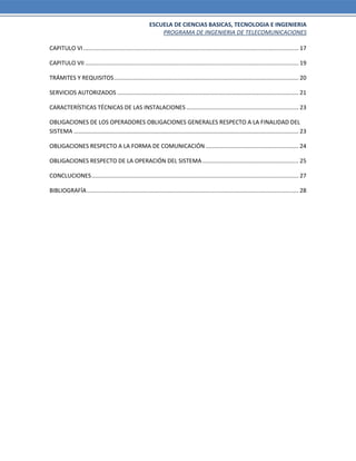 ESCUELA DE CIENCIAS BASICAS, TECNOLOGIA E INGENIERIA
PROGRAMA DE INGENIERIA DE TELECOMUNICACIONES
CAPITULO VI ...................................................................................................................................... 17
CAPITULO VII ..................................................................................................................................... 19
TRÁMITES Y REQUISITOS................................................................................................................... 20
SERVICIOS AUTORIZADOS ................................................................................................................. 21
CARACTERÍSTICAS TÉCNICAS DE LAS INSTALACIONES ...................................................................... 23
OBLIGACIONES DE LOS OPERADORES OBLIGACIONES GENERALES RESPECTO A LA FINALIDAD DEL
SISTEMA ............................................................................................................................................ 23
OBLIGACIONES RESPECTO A LA FORMA DE COMUNICACIÓN.......................................................... 24
OBLIGACIONES RESPECTO DE LA OPERACIÓN DEL SISTEMA............................................................ 25
CONCLUCIONES................................................................................................................................. 27
BIBLIOGRAFÍA.................................................................................................................................... 28
 