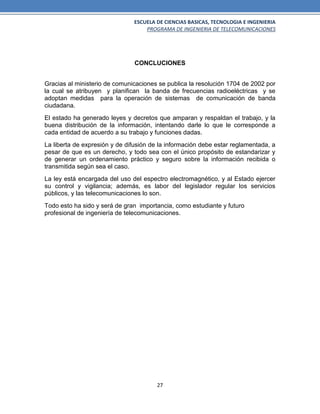 ESCUELA DE CIENCIAS BASICAS, TECNOLOGIA E INGENIERIA
PROGRAMA DE INGENIERIA DE TELECOMUNICACIONES
27
CONCLUCIONES
Gracias al ministerio de comunicaciones se publica la resolución 1704 de 2002 por
la cual se atribuyen y planifican la banda de frecuencias radioeléctricas y se
adoptan medidas para la operación de sistemas de comunicación de banda
ciudadana.
El estado ha generado leyes y decretos que amparan y respaldan el trabajo, y la
buena distribución de la información, intentando darle lo que le corresponde a
cada entidad de acuerdo a su trabajo y funciones dadas.
La liberta de expresión y de difusión de la información debe estar reglamentada, a
pesar de que es un derecho, y todo sea con el único propósito de estandarizar y
de generar un ordenamiento práctico y seguro sobre la información recibida o
transmitida según sea el caso.
La ley está encargada del uso del espectro electromagnético, y al Estado ejercer
su control y vigilancia; además, es labor del legislador regular los servicios
públicos, y las telecomunicaciones lo son.
Todo esto ha sido y será de gran importancia, como estudiante y futuro
profesional de ingeniería de telecomunicaciones.
 