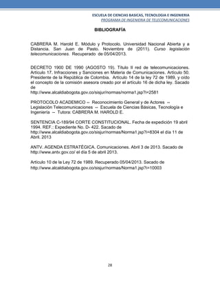ESCUELA DE CIENCIAS BASICAS, TECNOLOGIA E INGENIERIA
PROGRAMA DE INGENIERIA DE TELECOMUNICACIONES
28
BIBLIOGRAFÍA
CABRERA M. Harold E. Módulo y Protocolo. Universidad Nacional Abierta y a
Distancia. San Juan de Pasto. Noviembre de (2011). Curso legislación
telecomunicaciones. Recuperado de 05/04/2013.
DECRETO 1900 DE 1990 (AGOSTO 19). Título II red de telecomunicaciones.
Artículo 17. Infracciones y Sanciones en Materia de Comunicaciones. Artículo 50.
Presidente de la República de Colombia. Artículo 14 de la ley 72 de 1989, y oído
el concepto de la comisión asesora creado por el artículo 16 de dicha ley. Sacado
de
http://www.alcaldiabogota.gov.co/sisjur/normas/norma1.jsp?i=2581
PROTOCOLO ACADEMICO -- Reconocimiento General y de Actores --
Legislación Telecomunicaciones -- Escuela de Ciencias Básicas, Tecnología e
Ingeniería -- Tutora: CABRERA M. HAROLD E.
SENTENCIA C-189/94 CORTE CONSTITUCIONAL. Fecha de expedición 19 abril
1994. REF.: Expediente No. D- 422. Sacado de
http://www.alcaldiabogota.gov.co/sisjur/normas/Norma1.jsp?i=8304 el día 11 de
Abril. 2013
ANTV. AGENDA ESTRATÉGICA. Comunicaciones. Abril 3 de 2013. Sacado de
http://www.antv.gov.co/ el día 5 de abril 2013.
Artículo 10 de la Ley 72 de 1989. Recuperado 05/04/2013. Sacado de
http://www.alcaldiabogota.gov.co/sisjur/normas/Norma1.jsp?i=10003
 