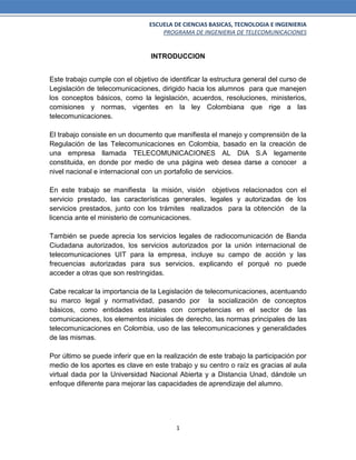 ESCUELA DE CIENCIAS BASICAS, TECNOLOGIA E INGENIERIA
PROGRAMA DE INGENIERIA DE TELECOMUNICACIONES
1
INTRODUCCION
Este trabajo cumple con el objetivo de identificar la estructura general del curso de
Legislación de telecomunicaciones, dirigido hacia los alumnos para que manejen
los conceptos básicos, como la legislación, acuerdos, resoluciones, ministerios,
comisiones y normas, vigentes en la ley Colombiana que rige a las
telecomunicaciones.
El trabajo consiste en un documento que manifiesta el manejo y comprensión de la
Regulación de las Telecomunicaciones en Colombia, basado en la creación de
una empresa llamada TELECOMUNICACIONES AL DIA S.A legamente
constituida, en donde por medio de una página web desea darse a conocer a
nivel nacional e internacional con un portafolio de servicios.
En este trabajo se manifiesta la misión, visión objetivos relacionados con el
servicio prestado, las características generales, legales y autorizadas de los
servicios prestados, junto con los trámites realizados para la obtención de la
licencia ante el ministerio de comunicaciones.
También se puede aprecia los servicios legales de radiocomunicación de Banda
Ciudadana autorizados, los servicios autorizados por la unión internacional de
telecomunicaciones UIT para la empresa, incluye su campo de acción y las
frecuencias autorizadas para sus servicios, explicando el porqué no puede
acceder a otras que son restringidas.
Cabe recalcar la importancia de la Legislación de telecomunicaciones, acentuando
su marco legal y normatividad, pasando por la socialización de conceptos
básicos, como entidades estatales con competencias en el sector de las
comunicaciones, los elementos iniciales de derecho, las normas principales de las
telecomunicaciones en Colombia, uso de las telecomunicaciones y generalidades
de las mismas.
Por último se puede inferir que en la realización de este trabajo la participación por
medio de los aportes es clave en este trabajo y su centro o raíz es gracias al aula
virtual dada por la Universidad Nacional Abierta y a Distancia Unad, dándole un
enfoque diferente para mejorar las capacidades de aprendizaje del alumno.
 