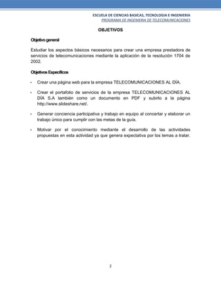 ESCUELA DE CIENCIAS BASICAS, TECNOLOGIA E INGENIERIA
PROGRAMA DE INGENIERIA DE TELECOMUNICACIONES
2
OBJETIVOS
Objetivogeneral
Estudiar los aspectos básicos necesarios para crear una empresa prestadora de
servicios de telecomunicaciones mediante la aplicación de la resolución 1704 de
2002.
ObjetivosEspecíficos
 Crear una página web para la empresa TELECOMUNICACIONES AL DÍA.
 Crear el portafolio de servicios de la empresa TELECOMUNICACIONES AL
DÍA S.A también como un documento en PDF y subirlo a la página
http://www.slideshare.net/.
 Generar conciencia participativa y trabajo en equipo al concertar y elaborar un
trabajo único para cumplir con las metas de la guía.
 Motivar por el conocimiento mediante el desarrollo de las actividades
propuestas en esta actividad ya que genera expectativa por los temas a tratar.
 