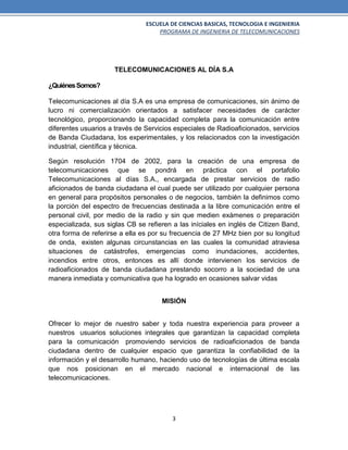 ESCUELA DE CIENCIAS BASICAS, TECNOLOGIA E INGENIERIA
PROGRAMA DE INGENIERIA DE TELECOMUNICACIONES
3
TELECOMUNICACIONES AL DÍA S.A
¿QuiénesSomos?
Telecomunicaciones al día S.A es una empresa de comunicaciones, sin ánimo de
lucro ni comercialización orientados a satisfacer necesidades de carácter
tecnológico, proporcionando la capacidad completa para la comunicación entre
diferentes usuarios a través de Servicios especiales de Radioaficionados, servicios
de Banda Ciudadana, los experimentales, y los relacionados con la investigación
industrial, científica y técnica.
Según resolución 1704 de 2002, para la creación de una empresa de
telecomunicaciones que se pondrá en práctica con el portafolio
Telecomunicaciones al días S.A., encargada de prestar servicios de radio
aficionados de banda ciudadana el cual puede ser utilizado por cualquier persona
en general para propósitos personales o de negocios, también la definimos como
la porción del espectro de frecuencias destinada a la libre comunicación entre el
personal civil, por medio de la radio y sin que medien exámenes o preparación
especializada, sus siglas CB se refieren a las iníciales en inglés de Citizen Band,
otra forma de referirse a ella es por su frecuencia de 27 MHz bien por su longitud
de onda, existen algunas circunstancias en las cuales la comunidad atraviesa
situaciones de catástrofes, emergencias como inundaciones, accidentes,
incendios entre otros, entonces es allí donde intervienen los servicios de
radioaficionados de banda ciudadana prestando socorro a la sociedad de una
manera inmediata y comunicativa que ha logrado en ocasiones salvar vidas
MISIÓN
Ofrecer lo mejor de nuestro saber y toda nuestra experiencia para proveer a
nuestros usuarios soluciones integrales que garantizan la capacidad completa
para la comunicación promoviendo servicios de radioaficionados de banda
ciudadana dentro de cualquier espacio que garantiza la confiabilidad de la
información y el desarrollo humano, haciendo uso de tecnologías de última escala
que nos posicionan en el mercado nacional e internacional de las
telecomunicaciones.
 