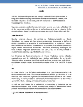 ESCUELA DE CIENCIAS BASICAS, TECNOLOGIA E INGENIERIA
PROGRAMA DE INGENIERIA DE TELECOMUNICACIONES
4
VISIÓN
Ser una empresa líder y capaz, con el mejor talento humano quien maneje la
vanguardia en tecnología y servicios de telecomunicaciones de calidad, para
favorecer y ayudar a la sociedad junto con cualquiera de los fines sociales
trazados por las directivas.
Expandir nuestro mercado internacionalmente y generar una mejor calidad de vida
de las personas contribuyendo con el perfeccionamiento de la industria de las
comunicaciones donde irrumpimos con nuevas tecnología de servicios cada día.
¿Queofrecemos?
Nuestra empresa dispone del servicio de Radiocomunicación de Banda
Ciudadana, los cuales son las radiocomunicaciones destinadas al tráfico de
correspondencia oficial y privada, al radio señalamiento y al radiocontrol remoto,
efectuado en las frecuencias radioeléctricas atribuidas a dicho servicio y tienen por
objeto atender necesidades de carácter , educativo, científico y tecnológico, sin
fines políticos, religiosos, comerciales o de lucro, y su uso tendrá prioridad en
situaciones de socorro y seguridad de la vida humana.
Los Sistemas de Radiocomunicación de Banda Ciudadana serán utilizados
especialmente por la ciudadanía para realizar actividades de prevención,
vigilancia, alerta temprana, atención y coordinación de emergencias, en la forma y
condiciones establecidas en la presente Resolución. (Res. 1704 de 2002, Artículo
3).
UIT
La Unión Internacional de Telecomunicaciones es el organismo especializado de
las Naciones Unidas en el campo de las telecomunicaciones, y fue creado el 17 de
mayo de 1865 como una organización intergubernamental en la cual los Estados
miembros y el sector privado de las telecomunicaciones coordinan el desarrollo y
operatividad de las redes y servicios de telecomunicaciones.
La UIT es responsable de la regulación, normalización y desarrollo de las
telecomunicaciones a nivel mundial, al tiempo que vela por la armonización de las
políticas nacionales de telecomunicaciones de los Estados miembros
1.¿QuéseentiendeporSistemasdeBandaCiudadana?
 