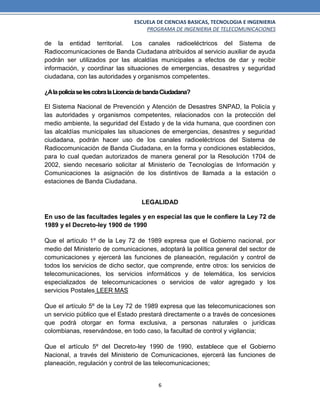 ESCUELA DE CIENCIAS BASICAS, TECNOLOGIA E INGENIERIA
PROGRAMA DE INGENIERIA DE TELECOMUNICACIONES
6
de la entidad territorial. Los canales radioeléctricos del Sistema de
Radiocomunicaciones de Banda Ciudadana atribuidos al servicio auxiliar de ayuda
podrán ser utilizados por las alcaldías municipales a efectos de dar y recibir
información, y coordinar las situaciones de emergencias, desastres y seguridad
ciudadana, con las autoridades y organismos competentes.
¿AlapolicíaselescobralaLicenciadebandaCiudadana?
El Sistema Nacional de Prevención y Atención de Desastres SNPAD, la Policía y
las autoridades y organismos competentes, relacionados con la protección del
medio ambiente, la seguridad del Estado y de la vida humana, que coordinen con
las alcaldías municipales las situaciones de emergencias, desastres y seguridad
ciudadana, podrán hacer uso de los canales radioeléctricos del Sistema de
Radiocomunicación de Banda Ciudadana, en la forma y condiciones establecidos,
para lo cual quedan autorizados de manera general por la Resolución 1704 de
2002, siendo necesario solicitar al Ministerio de Tecnologías de Información y
Comunicaciones la asignación de los distintivos de llamada a la estación o
estaciones de Banda Ciudadana.
LEGALIDAD
En uso de las facultades legales y en especial las que le confiere la Ley 72 de
1989 y el Decreto-ley 1900 de 1990
Que el artículo 1º de la Ley 72 de 1989 expresa que el Gobierno nacional, por
medio del Ministerio de comunicaciones, adoptará la política general del sector de
comunicaciones y ejercerá las funciones de planeación, regulación y control de
todos los servicios de dicho sector, que comprende, entre otros: los servicios de
telecomunicaciones, los servicios informáticos y de telemática, los servicios
especializados de telecomunicaciones o servicios de valor agregado y los
servicios Postales LEER MAS
Que el artículo 5º de la Ley 72 de 1989 expresa que las telecomunicaciones son
un servicio público que el Estado prestará directamente o a través de concesiones
que podrá otorgar en forma exclusiva, a personas naturales o jurídicas
colombianas, reservándose, en todo caso, la facultad de control y vigilancia;
Que el artículo 5º del Decreto-ley 1990 de 1990, establece que el Gobierno
Nacional, a través del Ministerio de Comunicaciones, ejercerá las funciones de
planeación, regulación y control de las telecomunicaciones;
 