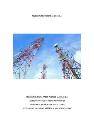 TELECOMUNICACIONES ALDIA SA.

PRESENTADO POR: JAIRO ALONSO MARULANDA
LEGISLACION DE LAS TELCOMICACIONES
INGENIERIA EN TELECOMUNICACIONES
UNIVERSIDAD NACIONAL ABIERTA Y A DISTANCIA UNAD

 